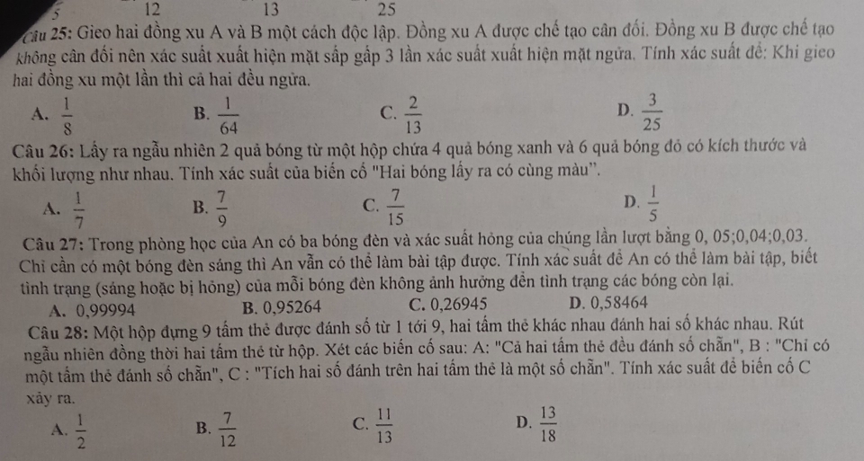 5 12 13 25
* Cầu 25: Gieo hai đồng xu A và B một cách độc lập. Đồng xu A được chế tạo cân đối. Đồng xu B được chế tạo
không cân đối nên xác suất xuất hiện mặt sắp gấp 3 lần xác suất xuất hiện mặt ngữa. Tính xác suất đế: Khi gieo
hai đồng xu một lần thì cả hai đều ngữa.
A.  1/8   1/64   2/13   3/25 
B.
C.
D.
Câu 26: Lấy ra ngẫu nhiên 2 quả bóng từ một hộp chứa 4 quả bóng xanh và 6 quả bóng đỏ có kích thước và
khối lượng như nhau. Tính xác suất của biến cố "Hai bóng lấy ra có cùng màu''.
A.  1/7   7/9   7/15   1/5 
B.
C.
D.
Câu 27: Trong phòng học của An có ba bóng đèn và xác suất hỏng của chúng lần lượt bằng 0, 05;0,04;0,03.
Chỉ cần có một bóng đèn sáng thì An vẫn có thể làm bài tập được. Tính xác suất đề An có thể làm bài tập, biết
tình trạng (sáng hoặc bị hỏng) của mỗi bóng đèn không ảnh hưởng đền tình trạng các bóng còn lại.
A. 0,99994 B. 0,95264 C. 0,26945 D. 0,58464
Câu 28: Một hộp đựng 9 tấm thẻ được đánh số từ 1 tới 9, hai tấm thẻ khác nhau đánh hai số khác nhau. Rút
ngẫu nhiên đồng thời hai tấm thẻ từ hộp. Xét các biến cố sau: A: "Cả hai tấm thẻ đều đánh số chẵn", B : "Chỉ có
một tầm thẻ đánh số chẵn", C : "Tích hai số đánh trên hai tấm thẻ là một số chẵn". Tính xác suất để biến cố C
xảy ra.
C.
A.  1/2   7/12   11/13   13/18 
B.
D.