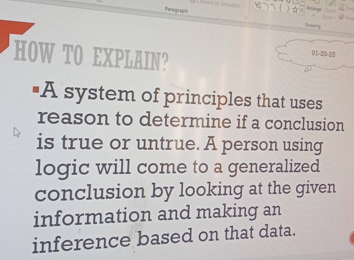 Convert to SmartArt 
 Arrange Quick 
Shap 
Paragraph Drawing 
2 Sháp 
HOW TO EXPLAIN? 
'A system of principles that uses 
reason to determine if a conclusion 
is true or untrue. A person using 
logic will come to a generalized 
conclusion by looking at the given 
information and making an 
inference based on that data.