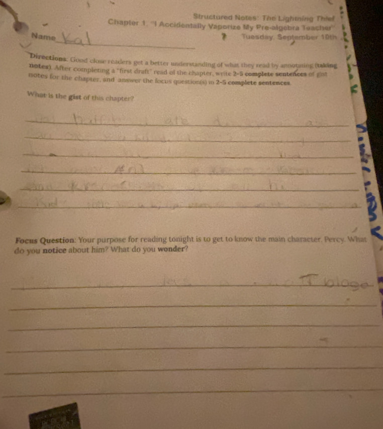 Structured Notes: The Lightning Thief 
Chapter 1. ''I Accidentally Vaporize My Pre-algebra Teacher'' 
_ 
Name # Tuesday September 10th 
Directions: Good close readers get a better understanding of what they read by annotating (taking 
notes). After completing a "first draft" read of the chapter, write 2-5 complete sentences of gist 
notes for the chapter, and answer the focus question(s) in 2-5 complete sentences. 
What is the gist of this chapter? 
_ 
_ 
_ 
_ 
_ 
_ 
Focus Question: Your purpose for reading tonight is to get to know the main character. Percy. What 
do you notice about him? What do you wonder? 
_ 
_ 
_ 
_ 
_ 
_