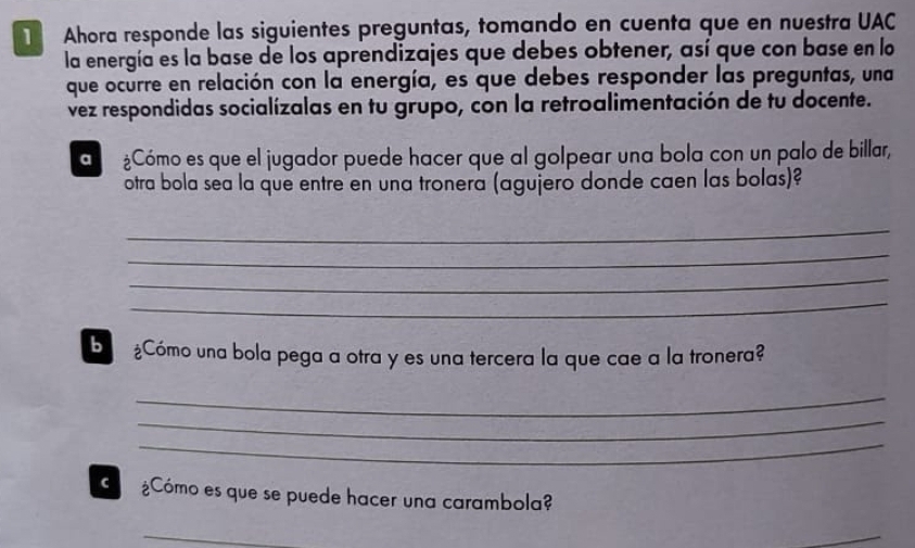 Ahora responde las siguientes preguntas, tomando en cuenta que en nuestra UAC 
la energía es la base de los aprendizajes que debes obtener, así que con base en lo 
que ocurre en relación con la energía, es que debes responder las preguntas, una 
vez respondidas socialízalas en tu grupo, con la retroalimentación de tu docente. 
¿Cómo es que el jugador puede hacer que al golpear una bola con un palo de billar, 
otra bola sea la que entre en una tronera (agujero donde caen las bolas)? 
_ 
_ 
_ 
_ 
b ¿Cómo una bola pega a otra y es una tercera la que cae a la tronera? 
_ 
_ 
_ 
C ¿Cómo es que se puede hacer una carambola? 
_ 
_