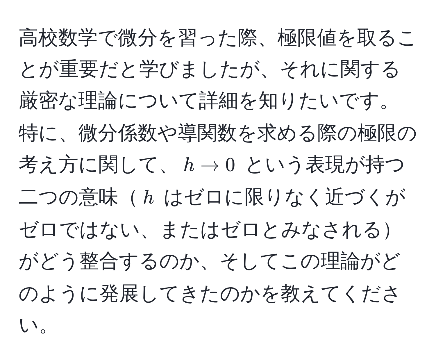 高校数学で微分を習った際、極限値を取ることが重要だと学びましたが、それに関する厳密な理論について詳細を知りたいです。特に、微分係数や導関数を求める際の極限の考え方に関して、$h to 0$ という表現が持つ二つの意味$h$ はゼロに限りなく近づくがゼロではない、またはゼロとみなされるがどう整合するのか、そしてこの理論がどのように発展してきたのかを教えてください。