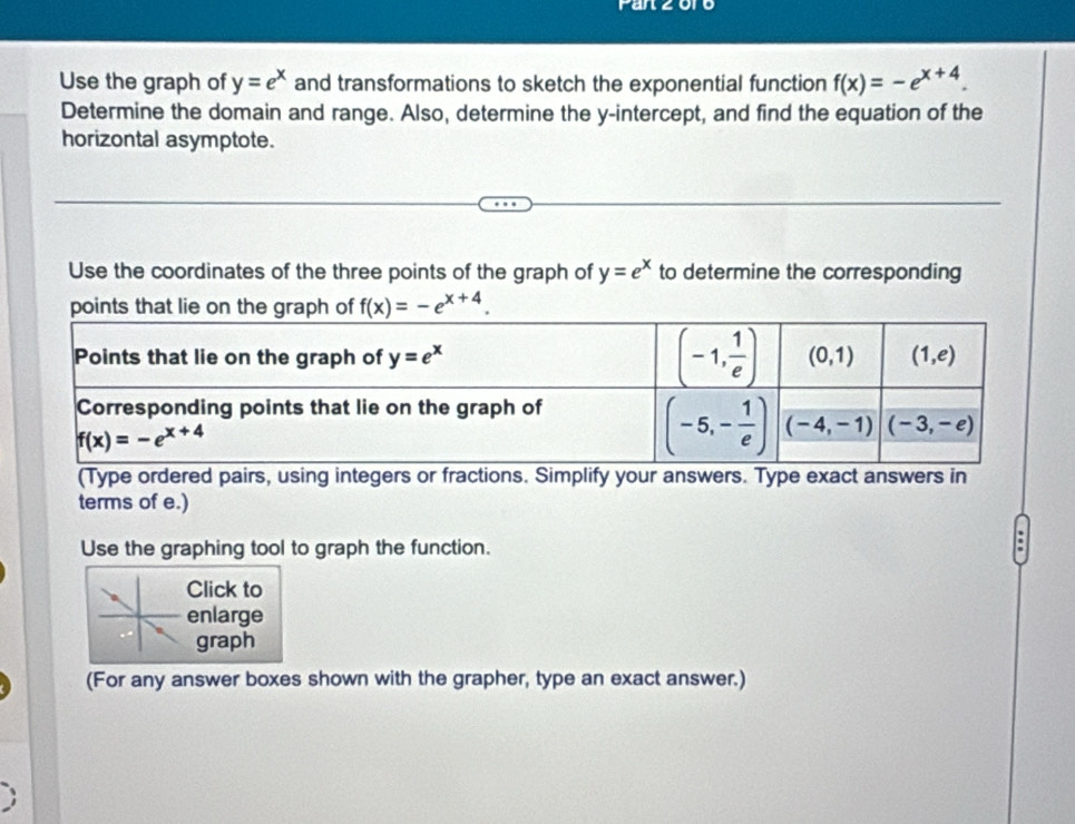 Fanzor
Use the graph of y=e^x and transformations to sketch the exponential function f(x)=-e^(x+4).
Determine the domain and range. Also, determine the y-intercept, and find the equation of the
horizontal asymptote.
Use the coordinates of the three points of the graph of y=e^x to determine the corresponding
f(x)=-e^(x+4).
(Type ordered pairs, using integers or fractions. Simplify your answers. Type exact answers in
terms of e.)
Use the graphing tool to graph the function.
Click to
enlarge
graph
(For any answer boxes shown with the grapher, type an exact answer.)