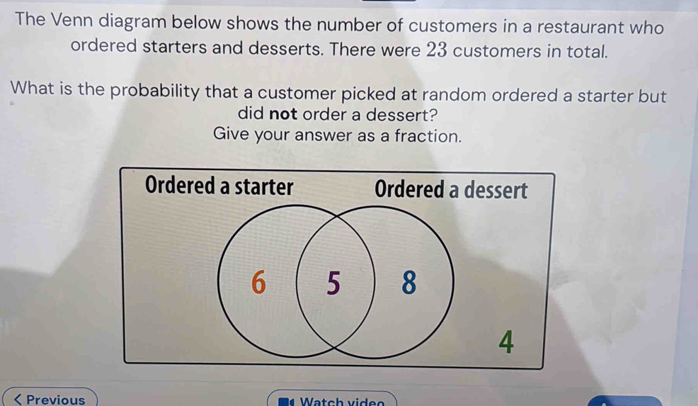 The Venn diagram below shows the number of customers in a restaurant who 
ordered starters and desserts. There were 23 customers in total. 
What is the probability that a customer picked at random ordered a starter but 
did not order a dessert? 
Give your answer as a fraction. 
< Previous Watch videe