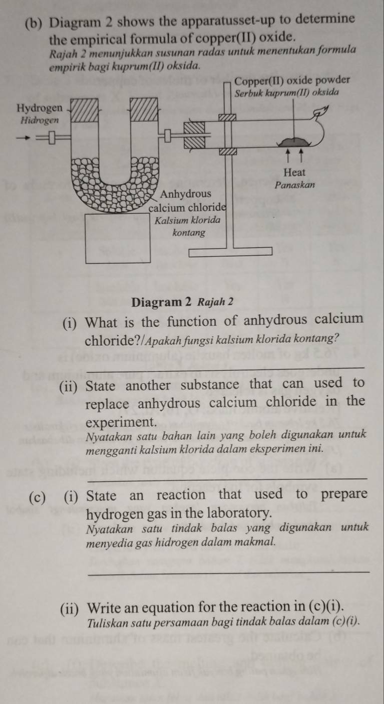 Diagram 2 shows the apparatusset-up to determine 
the empirical formula of copper(II) oxide. 
Rajah 2 menunjukkan susunan radas untuk menentukan formula 
empirik bagi kuprum(II) oksida. 
Diagram 2 Rajah 2 
(i) What is the function of anhydrous calcium 
chloride?/Apakah fungsi kalsium klorida kontang? 
_ 
(ii) State another substance that can used to 
replace anhydrous calcium chloride in the 
experiment. 
Nyatakan satu bahan lain yang boleh digunakan untuk 
mengganti kalsium klorida dalam eksperimen ini. 
_ 
(c) (i) State an reaction that used to prepare 
hydrogen gas in the laboratory. 
Nyatakan satu tindak balas yang digunakan untuk 
menyedia gas hidrogen dalam makmal. 
_ 
(ii) Write an equation for the reaction in (c)(i). 
Tuliskan satu persamaan bagi tindak balas dalam (c)(i).