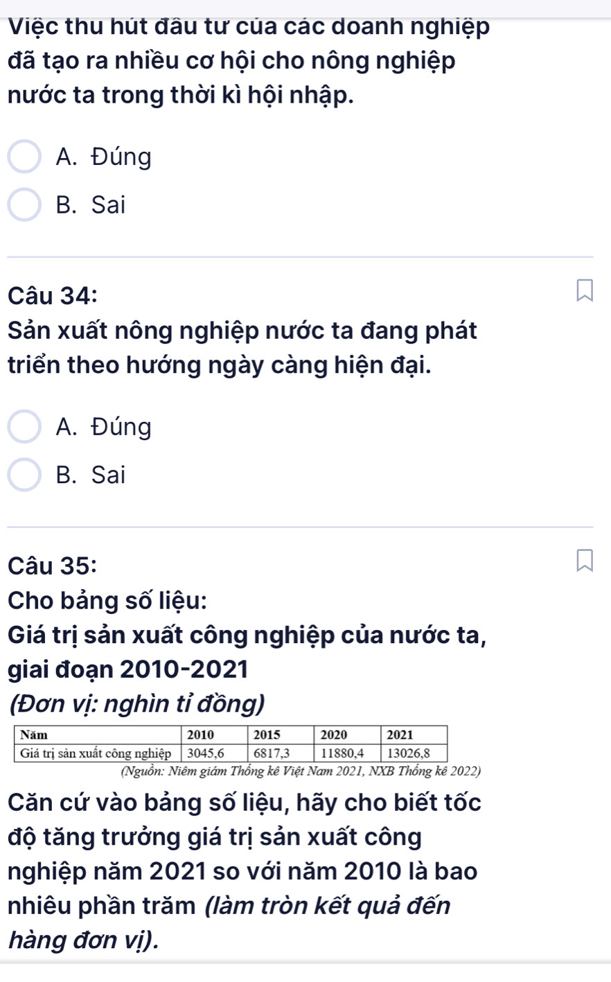 Việc thu hút đầu tư của các doanh nghiệp
đã tạo ra nhiều cơ hội cho nông nghiệp
nước ta trong thời kì hội nhập.
A. Đúng
B. Sai
Câu 34:
Sản xuất nông nghiệp nước ta đang phát
triển theo hướng ngày càng hiện đại.
A. Đúng
B. Sai
Câu 35:
Cho bảng số liệu:
Giá trị sản xuất công nghiệp của nước ta,
giai đoạn 2010-2021
(Đơn vị: nghìn tỉ đồng)
(Nguồn: Niêm giám Thống kê Việt Nam 2021, NXB Thổng kê 2022)
Căn cứ vào bảng số liệu, hãy cho biết tốc
độ tăng trưởng giá trị sản xuất công
nghiệp năm 2021 so với năm 2010 là bao
nhiêu phần trăm (làm tròn kết quả đến
hàng đơn vị).