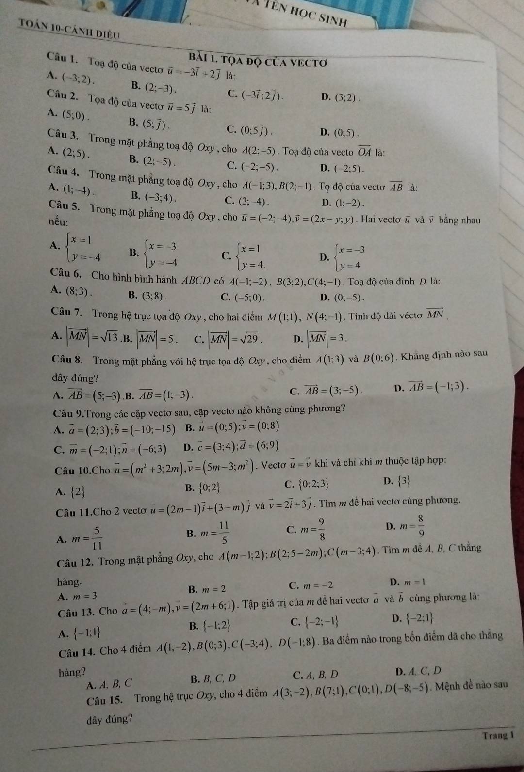 à tên học sinh
Toán 10-cánh diều
bài 1. tọA đQ CủA VECTơ
Câu 1. Toạ độ của vectơ vector u=-3vector i+2vector j là:
A. (-3;2). B. (2;-3). C. (-3vector i;2vector j). D. (3;2).
Câu 2. Tọa độ của vectoơ vector u=5vector j là:
A. (5;0). B. (5;overline j).
C. (0;5overline j). D. (0;5).
Câu 3. Trong mặt phẳng toạ độ Oxy , cho A(2;-5). Toạ độ của vecto vector OA là:
A. (2;5). B. (2;-5). C. (-2;-5). D. (-2;5).
Câu 4. Trong mặt phẳng toạ độ Oxy , cho A(-1;3),B(2;-1) Tọ độ của vectơ overline AB là:
A. (1;-4). B. (-3;4). C. (3;-4).
D. (1;-2).
Câu 5. Trong mặt phẳng toạ độ Oxy , cho
nếu: vector u=(-2;-4),vector v=(2x-y;y). Hai vectơ # và v bằng nhau
A. beginarrayl x=1 y=-4endarray. B. beginarrayl x=-3 y=-4endarray. C. beginarrayl x=1 y=4.endarray. D. beginarrayl x=-3 y=4endarray.
Câu 6. Cho hình bình hành ABCD có A(-1;-2),B(3;2),C(4;-1) Toạ độ của đỉnh D là:
A. (8;3). B. (3;8).
C. (-5;0). D. (0;-5).
Câu 7. Trong hệ trục tọa độ Oxy , cho hai điểm M(1;1),N(4;-1) 1. Tính độ dài véctơ vector MN.
A. |vector MN|=sqrt(13).B.|vector MN|=5. C. |vector MN|=sqrt(29). D. |vector MN|=3.
Câu 8. Trong mặt phẳng với hệ trục tọa độ Oxy , cho điểm A(1;3) và B(0;6). Khắng định nào sau
đây đúng?
A. vector AB=(5;-3) .B. overline AB=(1;-3).
C. vector AB=(3;-5). D. vector AB=(-1;3).
Câu 9.Trong các cặp vectơ sau, cặp vectơ nảo không cùng phương?
A. vector a=(2;3);vector b=(-10;-15) B. vector u=(0;5);vector v=(0;8)
C. vector m=(-2;1);vector n=(-6;3) D. vector c=(3;4);vector d=(6;9)
Câu 10.Cho vector u=(m^2+3;2m),vector v=(5m-3;m^2). Vecto vector u=vector v khi và chỉ khi m thuộc tập hợp:
B.
A. 2  0;2
C.  0;2;3
D.  3
Câu 11.Cho 2 vectơ vector u=(2m-1)vector i+(3-m)vector j và vector v=2vector i+3vector j. Tìm m đề hai vectơ cùng phương.
A. m= 5/11 
B. m= 11/5  m= 9/8  D. m= 8/9 
C.
Câu 12. Trong mặt phẳng Oxy, cho A(m-1;2);B(2;5-2m);C(m-3;4). Tìm m đề A, B, C thẳng
hàng. C. m=-2
D. m=1
B. m=2
A. m=3 vector a và vector b cùng phương là:
Câu 13. Cho vector a=(4;-m),vector v=(2m+6;1). Tập giá trị của m đề hai vectơ
A.  -1;1
B.  -1;2
D.
C.  -2;-1  -2;1
Câu 14. Cho 4 điểm A(1;-2),B(0;3),C(-3;4),D(-1;8). Ba điểm nào trong bốn điểm dã cho thắng
hàng? D. A, C, D
A. A, B, C B. B, C, D C. A, B,D
Câu 15. Trong hệ trục Oxy, cho 4 điểm A(3;-2),B(7;1),C(0;1),D(-8;-5) Mệnh đề nào sau
dây đúng?
Trang 1