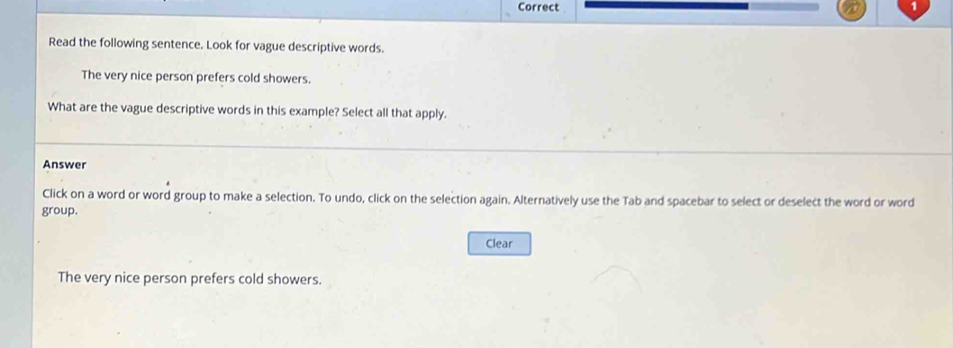 Correct 
Read the following sentence. Look for vague descriptive words. 
The very nice person prefers cold showers. 
What are the vague descriptive words in this example? Select all that apply. 
Answer 
Click on a word or word group to make a selection. To undo, click on the selection again. Alternatively use the Tab and spacebar to select or deselect the word or word 
group. 
Clear 
The very nice person prefers cold showers.