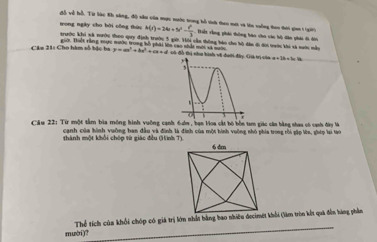 đỗ về hồ. Từ lúc 8h sáng, độ sâu của mực nước trong hồ tính theo mét và lên xuồng theo thời gian 1 (giờ) 
trong ngày cho bởi công thức h(t)=24t+5t^2- t^3/3 . Biết rằng phái thông báo cho các hộ dân phải đi đời 
trước khi xã nước theo quy định trước 5 giờ. Hỏi cần thông báo cho hộ dân di đời trước khi xã nước mẫy 
giờ. Biết rằng mực nước trong hồ phải lên cao nhất mới xã nước. 
Câu 21: Cho hàm số bậc ba y=ax^3+bx^2+cx+d có đồ thị như hình vẽ đướitrị của a+2b+3c là: 
Câu 22: Từ một tấm bìa mỏng hình vuông cạnh 6ơm , bạn Hoa cắt bó bốn tam giác cân bằng nhau có cạnh đây là 
cạnh của hình vuông ban đầu và đinh là đỉnh của một hình vuông nhỏ phía trong rồi gập lên, ghép lại tạo 
thành một khối chóp tứ giác đều (Hình 7). 
_ 
Thể tích của khối chóp có giá trị lớn nhất bằng bao nhiêu decimét khối (làm tròn kết quả đến hàng phần 
mười)?