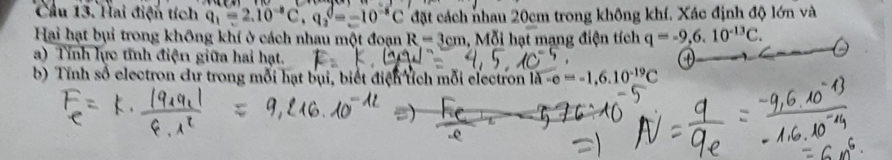 Cầu 13. Hai điện tích q_1=2.10^(-8)C, q_2=-10^(-8)C đặt cách nhau 20cm trong không khí. Xác định độ lớn và 
Hai hạt bụi trong không khí ở cách nhau một đoạn R=3cm , Mỗi hạt mạng điện tích q=-9,6.10^(-13)C. 
a) Tính lực tính điện giữa hai hạt. D 
b) Tính số electron cư trong mỗi hạt bụi, biết điện tích mỗi electron vector la-c=-1,6.10^(-19)C