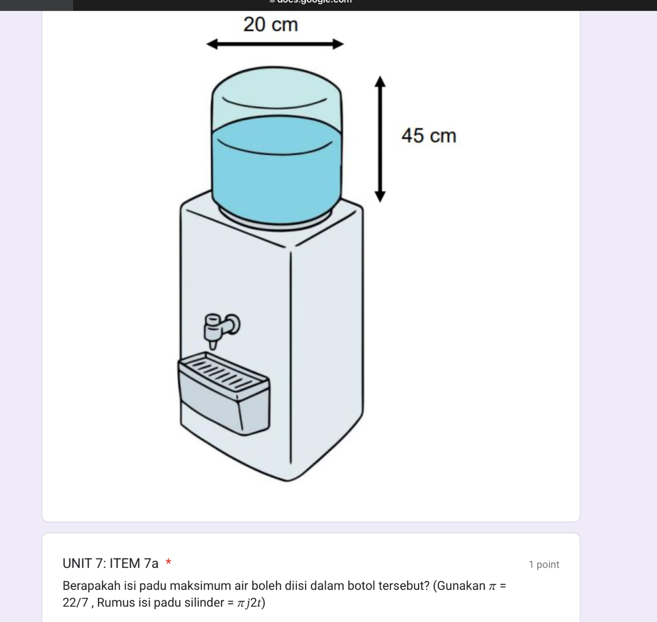 20 cm
UNIT 7: ITEM 7a * 1 point 
Berapakah isi padu maksimum air boleh diisi dalam botol tersebut? (Gunakan π =
22/7 , Rumus isi padu silinder =π j2t)