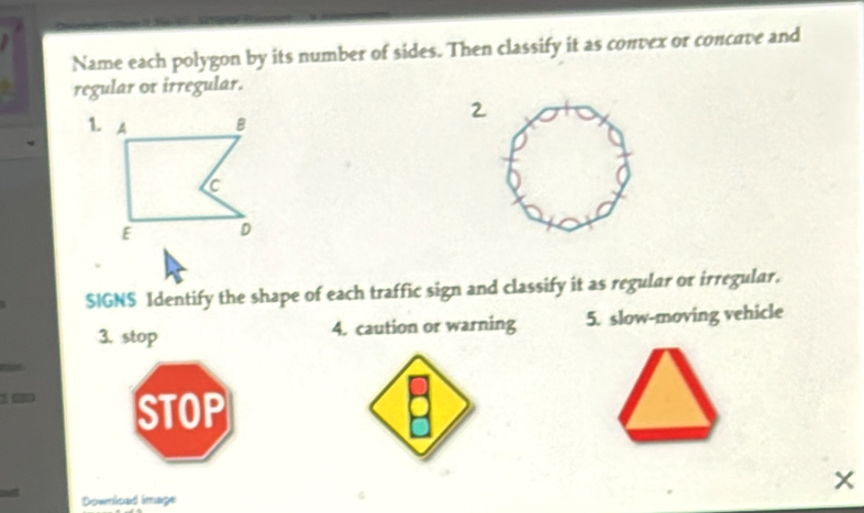 Name each polygon by its number of sides. Then classify it as convex or concave and 
regular or irregular. 
$IGNS Identify the shape of each traffic sign and classify it as regular or irregular. 
3. stop 4. caution or warning 5. slow-moving vehicle 
1 0 STOP 
Downlcad image