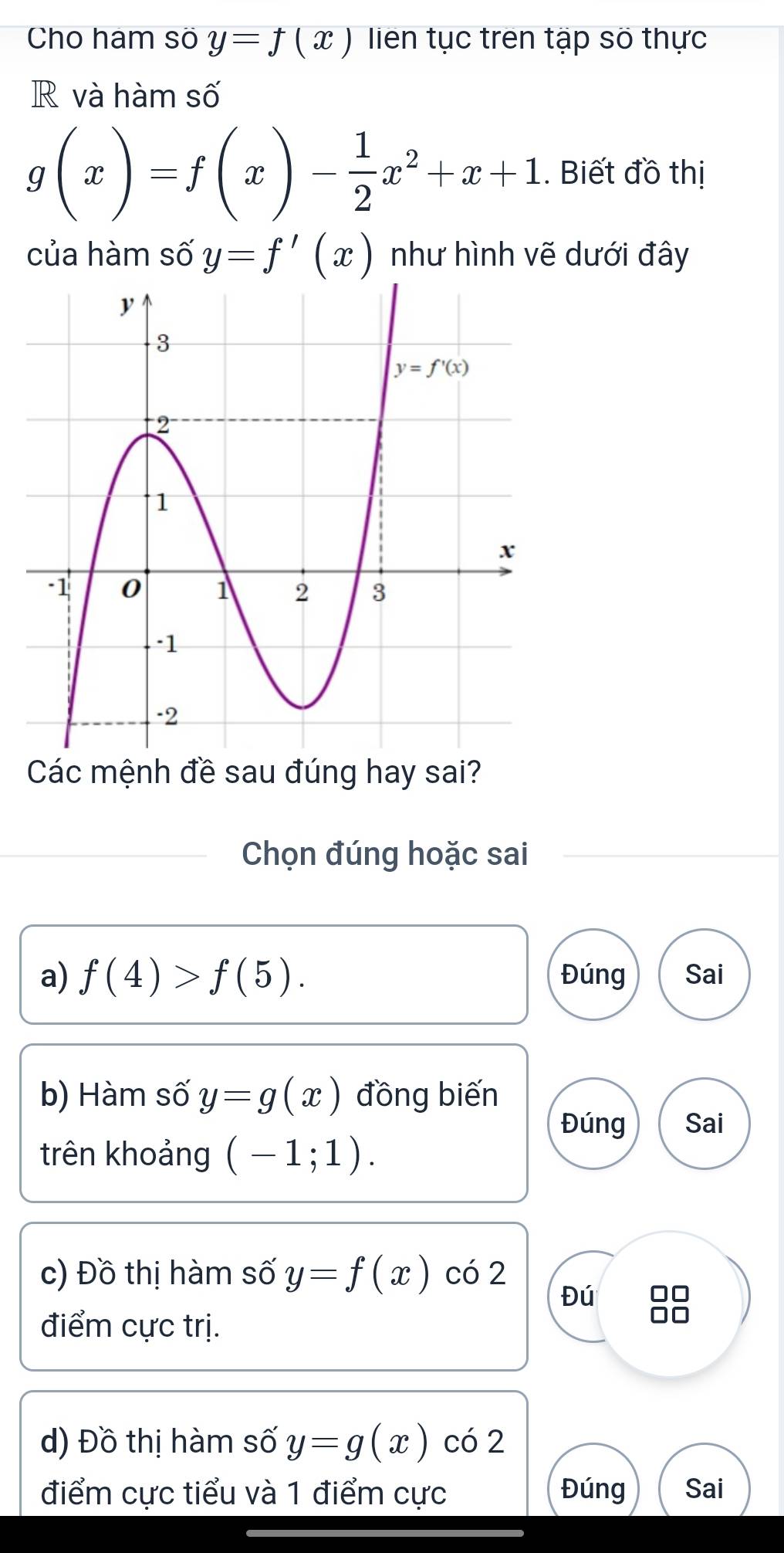 Cho ham số y=f(x) lien tục trên tập số thực
R và hàm số
g(x)=f(x)- 1/2 x^2+x+1. Biết đồ thị
của hàm số y=f'(x) như hình vẽ dưới đây
Các mệnh đề sau đúng hay sai?
Chọn đúng hoặc sai
a) f(4)>f(5). Đúng Sai
b) Hàm số y=g(x) đồng biến
Đúng Sai
trên khoảng (-1;1).
c) Đồ thị hàm số y=f(x) có 2
Đú 88
điểm cực trị.
d) Đồ thị hàm số y=g(x) có 2
điểm cực tiểu và 1 điểm cực Đúng Sai