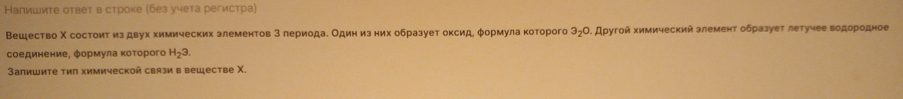 Напишите ответ в строке (без учета регистра) 
Вешество Χ состоит из двух химических злементов 3 лериодае Один из них образует оксид, φормула которого 3_2O. Другой химический злемент образует летучее водородное 
соединение, φормула Κоτорого H_23. 
Запишите тип химической связи в вешестве Χ.