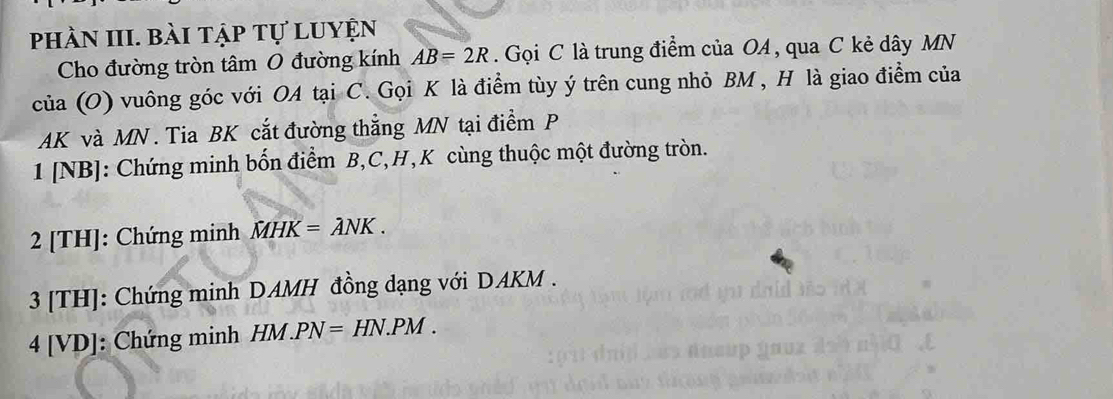 phần III. bài tập tự luyện 
Cho đường tròn tâm O đường kính AB=2R. Gọi C là trung điểm của OA , qua C kẻ dây MN
của (O) vuông góc với OA tại C. Gọi K là điểm tùy ý trên cung nhỏ BM , H là giao điểm của
AK và MN. Tia BK cắt đường thắng MN tại điểm P
1 [NB]: Chứng minh bốn điểm B, C, H,K cùng thuộc một đường tròn. 
2 [TH]: Chứng minh MHK=lambda NK. 
3 [TH]: Chứng minh DAMH đồng dạng với DAKM. 
4 [ VD ]: Chứng minh HM.PN=HN.PM.