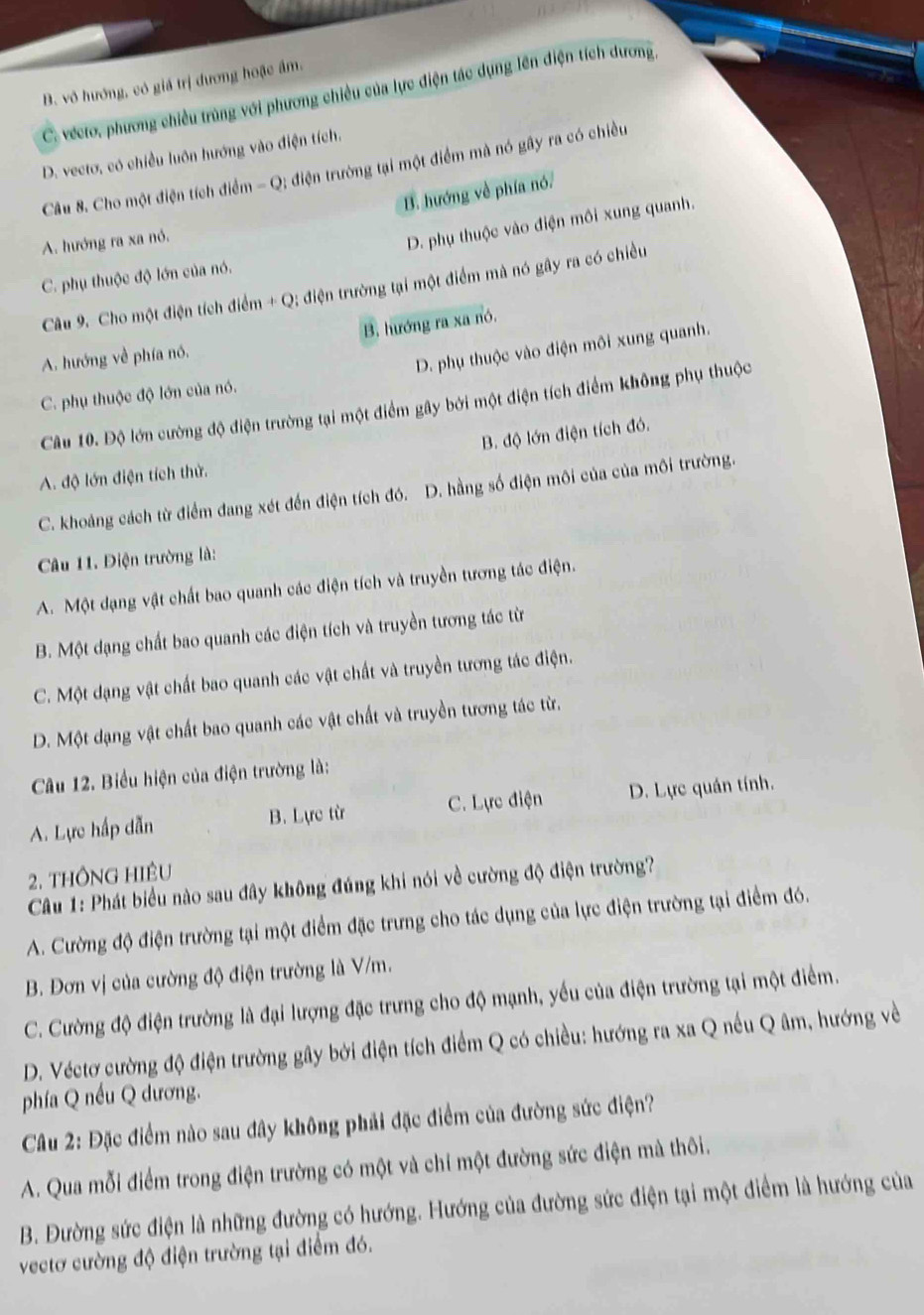 B. vô hướng, có giá trị dương hoặc âm.
C. vécto, phương chiều trùng với phương chiều của lực điện tác dụng lên điện tích dương,
D. vecto, có chiều luôn hướng vào điện tích.
Câu 8. Cho một điện tích điểm -Q : điện trường tại một điểm mà nó gây ra có chiều
B. hướng về phía nó.
A. hướng ra xa nó.
D. phụ thuộc vào điện môi xung quanh.
C. phụ thuộc độ lớn của nó.
Câu 9. Cho một điện tích điểm + Q; điện trường tại một điểm mà nó gây ra có chiều
B. hướng ra xa nó.
A. hướng về phía nó,
D. phụ thuộc vào điện môi xung quanh.
C. phụ thuộc độ lớn của nó.
Câu 10. Độ lớn cường độ điện trường tại một điểm gây bởi một điện tích điểm không phụ thuộc
B. độ lớn điện tích đó.
A. độ lớn điện tích thử.
C. khoảng cách từ điểm đang xét đến điện tích đó. D. hằng số điện môi của của môi trường.
Câu 11. Điện trường là:
A. Một dạng vật chất bao quanh các điện tích và truyền tương tác điện.
B. Một đạng chất bao quanh các điện tích và truyền tương tác từ
C. Một dạng vật chất bao quanh các vật chất và truyền tương tác điện.
D. Một dạng vật chất bao quanh các vật chất và truyền tương tác từ.
Câu 12. Biểu hiện của điện trường là:
A. Lực hấp dẫn B. Lực từ C. Lực điện D. Lực quán tính.
2. THÔNG HIÊU
Câu 1: Phát biểu nào sau đây không đúng khi nói về cường độ điện trường?
A. Cường độ điện trường tại một điểm đặc trưng cho tác dụng của lực điện trường tại điểm đó.
B. Đơn vị của cường độ điện trường là V/m.
C. Cường độ điện trường là đại lượng đặc trưng cho độ mạnh, yếu của điện trường tại một điểm.
D. Véctơ cường độ điện trường gây bởi điện tích điểm Q có chiều: hướng ra xa Q nếu Q âm, hướng về
phía Q nếu Q dương.
Câu 2: Đặc điểm nào sau đây không phải đặc điểm của đường sức điện?
A. Qua mỗi điểm trong điện trường có một và chí một đường sức điện mà thôi.
B. Đường sức điện là những đường có hướng. Hướng của đường sức điện tại một điểm là hướng của
vectơ cường độ điện trường tại điểm đó.