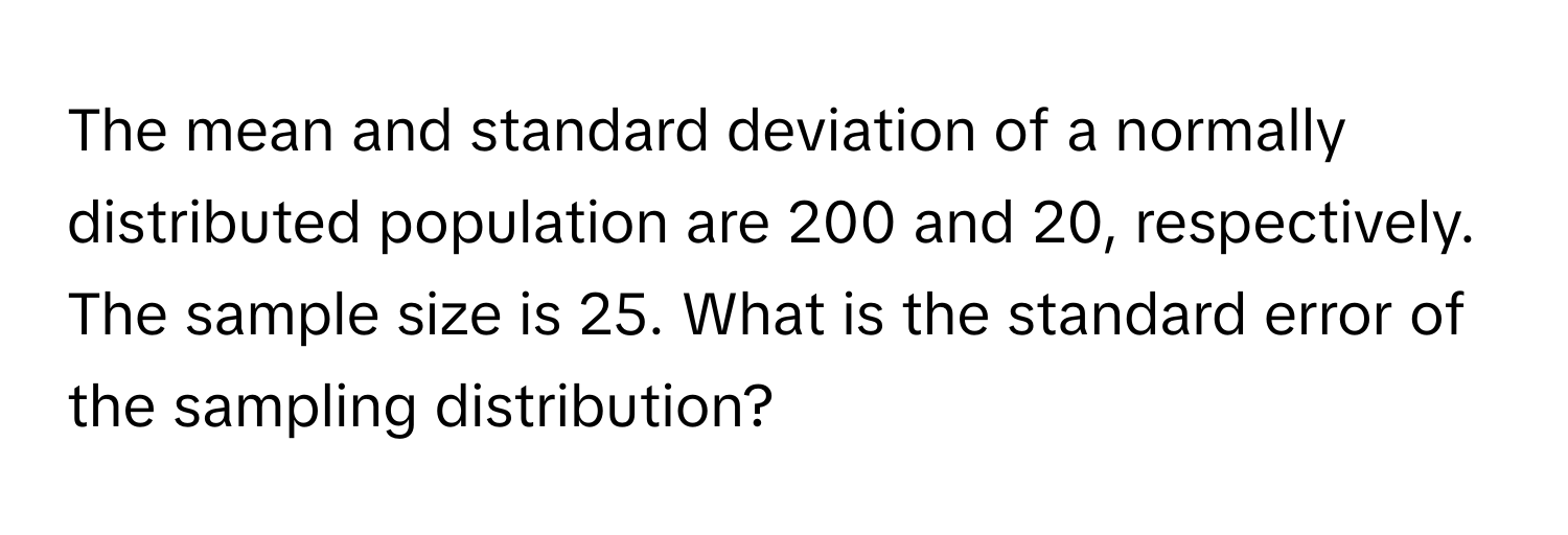 The mean and standard deviation of a normally distributed population are 200 and 20, respectively. The sample size is 25. What is the standard error of the sampling distribution?