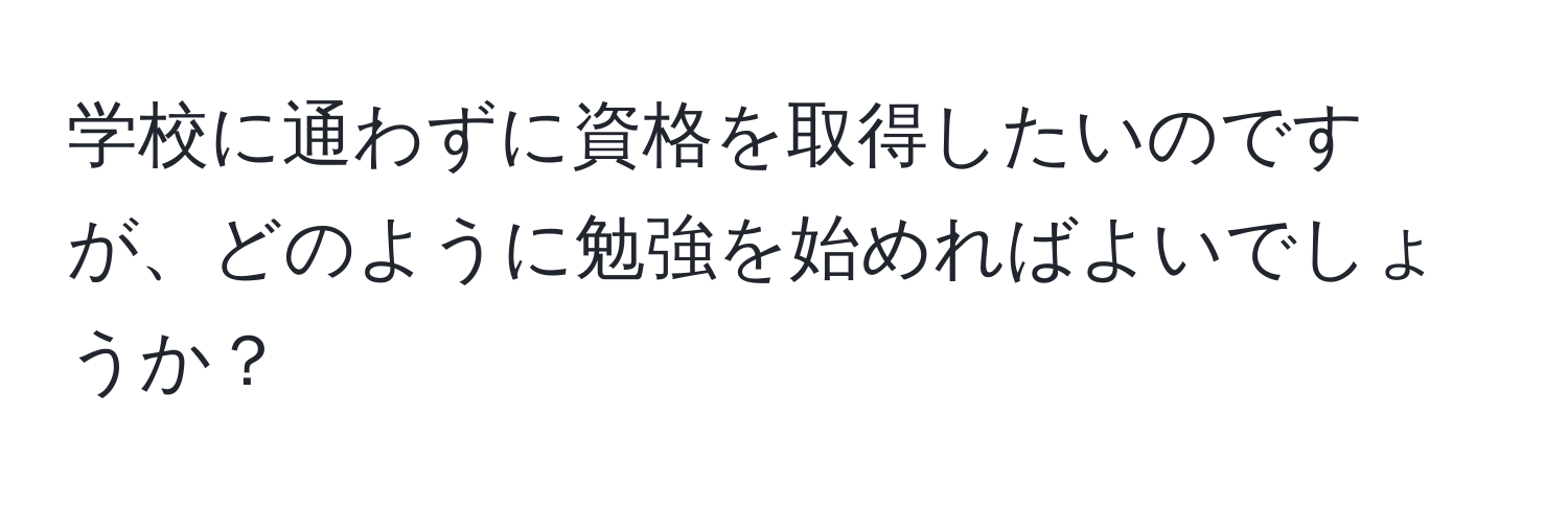 学校に通わずに資格を取得したいのですが、どのように勉強を始めればよいでしょうか？