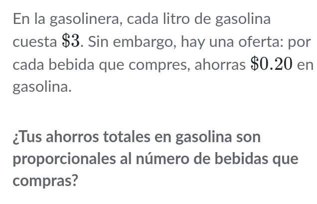 En la gasolinera, cada litro de gasolina 
cuesta $3. Sin embargo, hay una oferta: por 
cada bebida que compres, ahorras $0.20 en 
gasolina. 
¿Tus ahorros totales en gasolina son 
proporcionales al número de bebidas que 
compras?