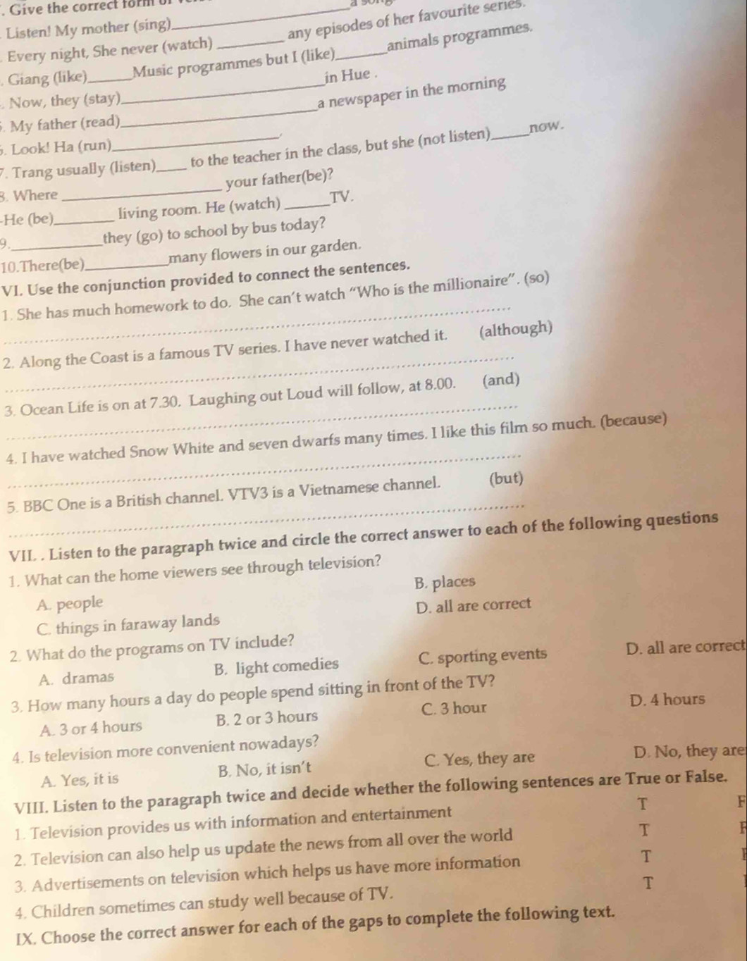 Give the correct form of_ 4 50
Listen! My mother (sing)
any episodes of her favourite series.
Every night, She never (watch)_
. Giang (like) _Music programmes but I (like)_ animals programmes.
in Hue .
_
. Now, they (stay)
_a newspaper in the morning
. My father (read)
. Look! Ha (run)
_
. Trang usually (listen) _to the teacher in the class, but she (not listen) _now .
your father(be)?
8. Where
He (be)_ living room. He (watch) _TV.
9
they (go) to school by bus today?
10.There(be)_ many flowers in our garden.
VI. Use the conjunction provided to connect the sentences.
_
1. She has much homework to do. She can’t watch “Who is the millionaire”. (so)
_
2. Along the Coast is a famous TV series. I have never watched it. (although)
_
3. Ocean Life is on at 7.30. Laughing out Loud will follow, at 8.00. (and)
_
4. I have watched Snow White and seven dwarfs many times. I like this film so much. (because)
_
5. BBC One is a British channel. VTV3 is a Vietnamese channel. (but)
VII . Listen to the paragraph twice and circle the correct answer to each of the following questions
1. What can the home viewers see through television?
A. people B. places
D. all are correct
C. things in faraway lands
2. What do the programs on TV include?
A. dramas B. light comedies C. sporting events
D. all are correct
3. How many hours a day do people spend sitting in front of the TV?
A. 3 or 4 hours B. 2 or 3 hours C. 3 hour
D. 4 hours
4. Is television more convenient nowadays?
A. Yes, it is B. No, it isn’t C. Yes, they are
D. No, they are
VIII. Listen to the paragraph twice and decide whether the following sentences are True or False.
T
F
1. Television provides us with information and entertainment
2. Television can also help us update the news from all over the world
T
  
3. Advertisements on television which helps us have more information
T
T
4. Children sometimes can study well because of TV.
IX. Choose the correct answer for each of the gaps to complete the following text.