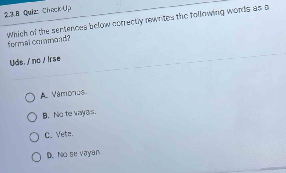 Check-Up
Which of the sentences below correctly rewrites the following words as a
formal command?
Uds. / no / Irse
A. Vámonos.
B. No te vayas.
C. Vete.
D. No se vayan.