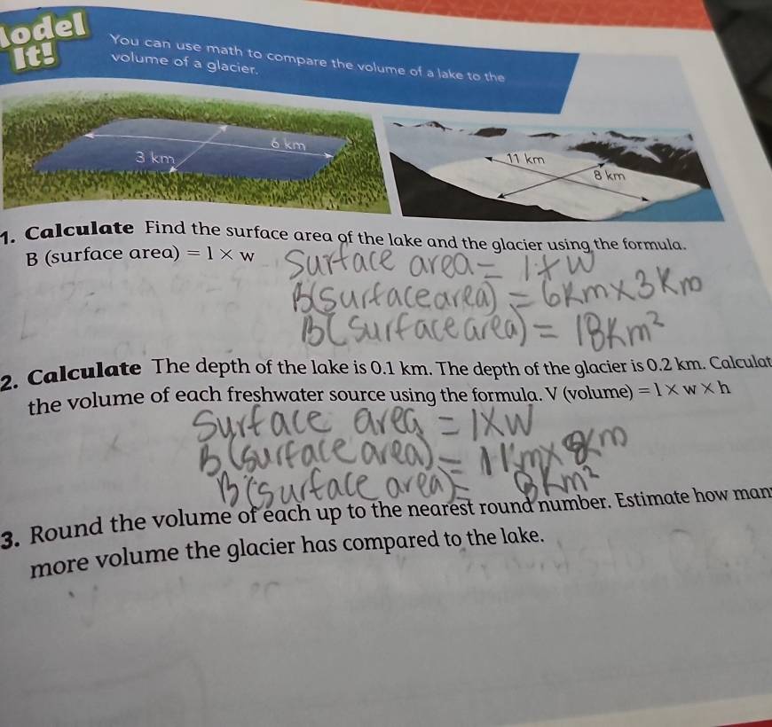 lodel 
You can use math to compare the volume of a lake to the 
It! volume of a glacier.
ó km
3 km 11 km 8 km
1. Calculate Find the surface area of the lake and the glacier using the formula. 
B (surface area) =1* w
2. Calculate The depth of the lake is 0.1 km. The depth of the glacier is 0.2 km. Calculat 
the volume of each freshwater source using the formula. V (volume) =1* w* h
3. Round the volume of each up to the nearest round number. Estimate how man 
more volume the glacier has compared to the lake.