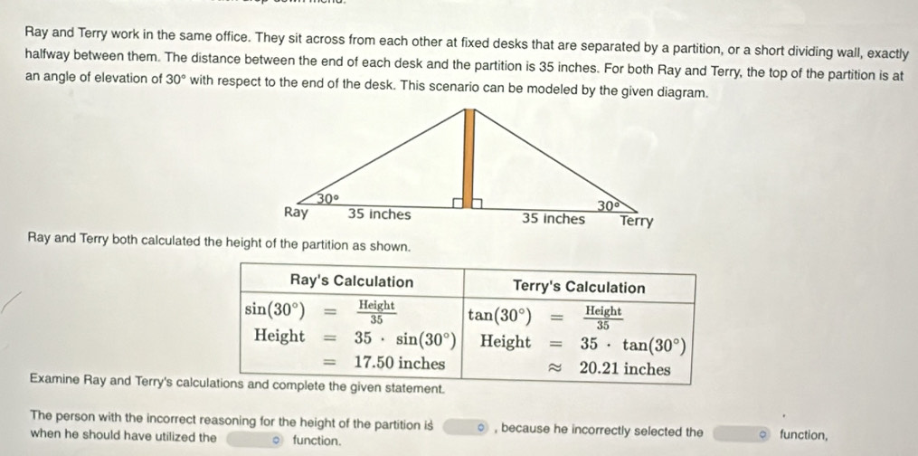 Ray and Terry work in the same office. They sit across from each other at fixed desks that are separated by a partition, or a short dividing wall, exactly
halfway between them. The distance between the end of each desk and the partition is 35 inches. For both Ray and Terry, the top of the partition is at
an angle of elevation of 30° with respect to the end of the desk. This scenario can be modeled by the given diagram.
Ray and Terry both calculated the height of the partition as shown.
Ray's Calculation Terry's Calculation
sin (30°)= Height/35  tan (30°)= Height/35 
Height=35· sin (30°) Height =35· tan (30°)
=17.50 inches approx 20.21 inches
Examine Ray and Terry's calculations and complete the given statement.
The person with the incorrect reasoning for the height of the partition is , because he incorrectly selected the 。 function,
when he should have utilized the ○ function.