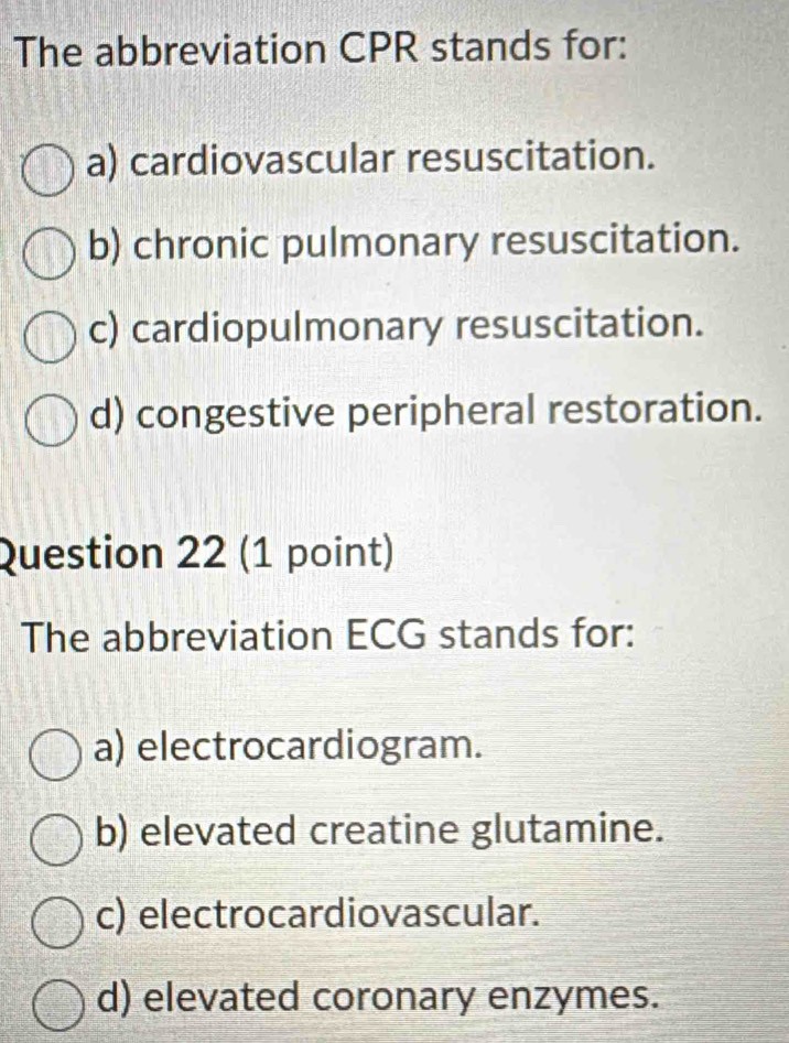 The abbreviation CPR stands for:
a) cardiovascular resuscitation.
b) chronic pulmonary resuscitation.
c) cardiopulmonary resuscitation.
d) congestive peripheral restoration.
Question 22 (1 point)
The abbreviation ECG stands for:
a) electrocardiogram.
b) elevated creatine glutamine.
c) electrocardiovascular.
d) elevated coronary enzymes.