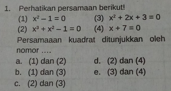 Perhatikan persamaan berikut!
(1) x^2-1=0 (3) x^2+2x+3=0
(2) x^3+x^2-1=0 (4) x+7=0
Persamaaan kuadrat ditunjukkan oleh
nomor ....
a. (1) dan (2) d. (2) dan (4)
b. (1) dan (3) e. (3) dan (4)
c. (2) dan (3)