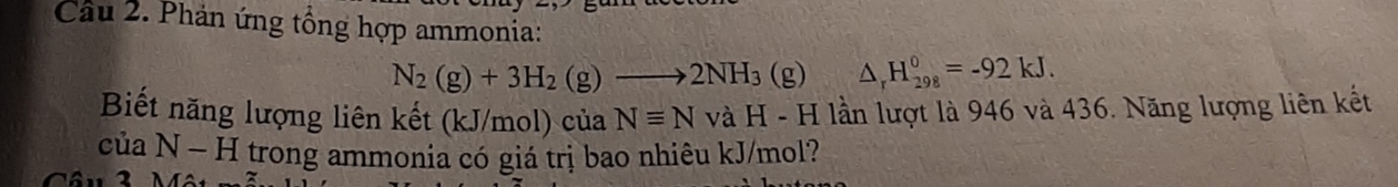 Phản ứng tổng hợp ammonia:
N_2(g)+3H_2(g)to 2NH_3(g)△ _rH_(298)^0=-92kJ. 
Biết năng lượng liên kết (kJ/mol) của Nequiv N và H - H lần lượt là 946 và 436. Năng lượng liên kết 
của N - H trong ammonia có giá trị bao nhiêu kJ/mol?