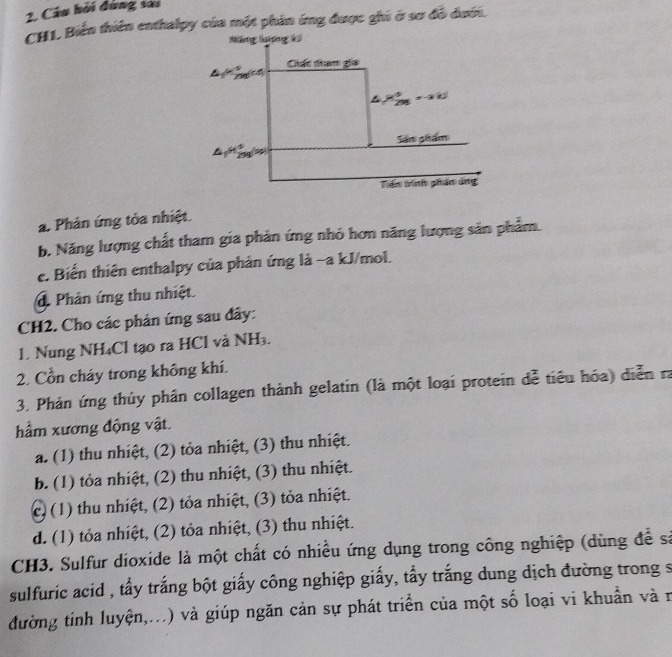 Câu hỏi đùng sai
CH1. Biến thiên enthalpy của một phản ứng được ghi ở sơ đồ đưới.
Măng lưng k
Ciất tam gia
△ _1=frac 9(29)^(Mfrac 4)291=-2kJ
Sâm phẩm
299 5
Tiến trính phân áng
a. Phản ứng tỏa nhiệt.
b. Năng lượng chất tham gia phản ứng nhỏ hơn năng lượng sản phẩm.
c. Biến thiên enthalpy của phản ứng là -a kJ/mol.
d Phản ứng thu nhiệt.
CH2. Cho các phản ứng sau đây:
1. Nung NH₄Cl tạo ra HCl và NH_3. 
2. Cổn cháy trong không khí.
3. Phản ứng thủy phân collagen thành gelatin (là một loại protein dễ tiêu hóa) diễn ra
hầm xương động vật.
a. (1) thu nhiệt, (2) tỏa nhiệt, (3) thu nhiệt.
b. (1) tỏa nhiệt, (2) thu nhiệt, (3) thu nhiệt.
c) (1) thu nhiệt, (2) tỏa nhiệt, (3) tỏa nhiệt.
d. (1) tỏa nhiệt, (2) tỏa nhiệt, (3) thu nhiệt.
CH3. Sulfur dioxide là một chất có nhiều ứng dụng trong công nghiệp (dùng để sả
sulfuric acid , tẩy trắng bột giấy công nghiệp giấy, tẩy trắng dung dịch đường trong s
đường tinh luyện,...) và giúp ngăn cản sự phát triển của một số loại vi khuẩn và r