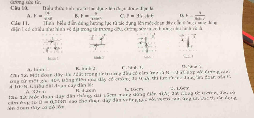 đường sức từ.
Câu 10. Biểu thức tính lực từ tác dụng lên đoạn dòng điện là
A. F= BIl/sin θ   B. F= Il/B.sin θ   C. F=BIl.sin θ D. F= B/Ilsin θ  
Câu 11. Hình biểu diễn đúng hướng lực từ tác dụng lên một đoạn dây dẫn thăng mang dòng
điện I có chiều như hình vẽ đặt trong từ trường đều, đường sức từ có hướng như hình vẽ là
B 
1
hinh 1 hinh 2 hình 3 hinh 4
A. hình 1. B. hình 2. C. hình 3. D. hình 4.
Câu 12: Một đoạn dây dài /đặt trong từ trường đều có cảm ứng từ B=0,5T hợp với đường cảm
ứng từ một góc 30° D. Dòng điện qua dây có cường độ 0,5A, thì lực từ tác dụng lên đoạn dây là
4. 10^(-2)N. Chiều dài đoạn dây dẫn là:
A. 32cm B. 3,2cm C. 16cm D. 1,6cm
Câu 13: Một đoạn dây dẫn thắng, dài 15cm mang dòng điện 4(A) đặt trong từ trường đều có
cảm ứng từ B=0,008T sao cho đoạn dây dẫn vuông góc với vecto cảm ứng từ. Lực từ tác dụng
lên đoạn dây có độ lớn