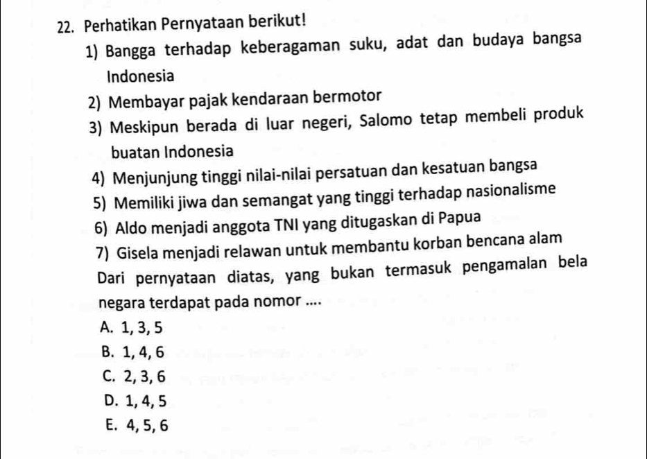 Perhatikan Pernyataan berikut!
1) Bangga terhadap keberagaman suku, adat dan budaya bangsa
Indonesia
2) Membayar pajak kendaraan bermotor
3) Meskipun berada di luar negeri, Salomo tetap membeli produk
buatan Indonesia
4) Menjunjung tinggi nilai-nilai persatuan dan kesatuan bangsa
5) Memiliki jiwa dan semangat yang tinggi terhadap nasionalisme
6) Aldo menjadi anggota TNI yang ditugaskan di Papua
7) Gisela menjadi relawan untuk membantu korban bencana alam
Dari pernyataan diatas, yang bukan termasuk pengamalan bela
negara terdapat pada nomor ....
A. 1, 3, 5
B. 1, 4, 6
C. 2, 3, 6
D. 1, 4, 5
E. 4, 5, 6