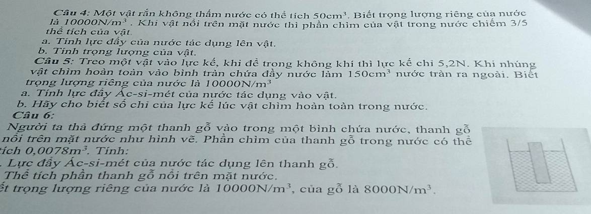 Một vật rắn không thấm nước có thể tích 50cm^3 Biết trọng lượng riêng của nước 
là 10000 N/m^3. Khi vật nổi trên mặt nước thì phần chỉm của vật trong nước chiếm 3/5
thể tích của vật 
a. Tính lực đầy của nước tác dụng lên vật. 
b. Tính trọng lượng của vwidehat at
Câu 5: Treo một vật vào lực kế, khi đề trong không khí thì lực kế chỉ 5, 2N. Khi nhúng 
vật chìm hoàn toàn vào bình tràn chứa đầy nước làm 150cm^3 tnước tràn ra ngoài. Biết 
trọng lượng riêng của nước là 1000 ON/m^3
a. Tính lực đây Ác-si-mét của nước tác dụng vào vật. 
b. Hãy cho biết số chi của lực kế lúc vật chìm hoàn toàn trong nước. 
Câu 6: 
Người ta thà đứng một thanh 8° * vào trong một bình chứa nước, thanh gỗ 
nỗi trên mặt nước như hình vẽ. Phần chìm của thanh gỗ trong nước có thể 
ích 0,0078m^3. Tính: 
. Lực đầy Ác-si-mét của nước tác dụng lên thanh gỗ. 
Thể tích phần thanh gỗ nổi trên mặt nước. 
ết trọng lượng riêng của nước là 10000N/m^3 , của gỗ là 8000N/m^3.