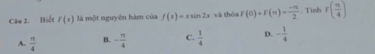 Biết F(x) là một nguyên hàm của f(x)=xsin 2x và thỏa F(0)+F(π )= (-π )/2 . Tinh F( π /4 )
A.  π /4 
C.
B. - π /4   1/4 
D. - 1/4 