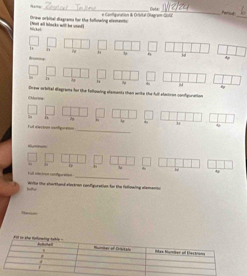 Name_ Date: 
_ 
e Configuration & Orbital Diagram QUIZ 
_ 
Period: 
Draw orbital diagrams for the following elements: 
(Not all blocks will be used) 
Nickel
1s 2s 2p 3 3p 4s
3d
Bromine 4p
1s 2s 2p
3p 4s 3d
4p
Draw orbital diagrams for the following elements then write the full electron configuration 
Chlarine: 
ration 
_ 
Aluminum 
_
15 2s zp is 3p 4s 3d 4p
Full electron configuration 
Write the shorthand electron configuration for the following elements: 
Sulfur.