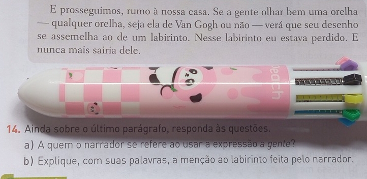 prosseguimos, rumo à nossa casa. Se a gente olhar bem uma orelha 
— qualquer orelha, seja ela de Van Gogh ou não — verá que seu desenho 
se assemelha ao de um labirinto. Nesse labirinto eu estava perdido. E 
nunca mais sairia dele. 
14. Ainda sobre o último parágrafo, responda às questões. 
a) A quem o narrador se refere ao usar a expressão a gente? 
b) Explique, com suas palavras, a menção ao labirinto feita pelo narrador.