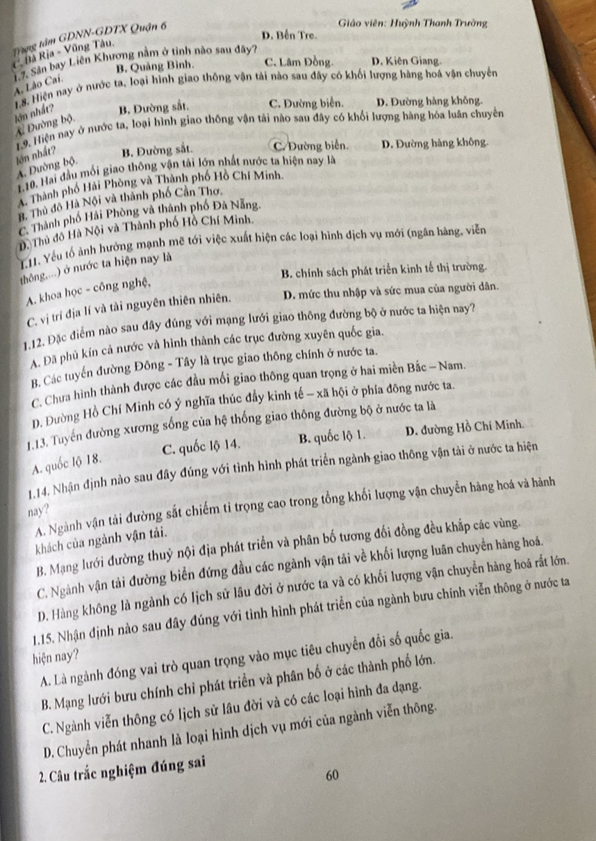 D. Bến Tre.
Trung tâm GDNN-GDTX Quận 6
Giáo viên: Huỳnh Thanh Trường
C Bà Rịa - Vũng Tâu,
17. Sân bay Liên Khương nằm ở tỉnh nào sau đây?
B. Quảng Bình. C. Lâm Đồng. D. Kiên Giang.
A. Lão Cai,
18. Hiện nay ở nước ta, loại hình giao thông vận tải nào sau đây có khối lượng hàng hoá vận chuyến
ln nhất? B. Đường sắt. C. Đường biển. D. Đường hàng không.
X Đường bộ.
1.9. Hiện nay ở nước ta, loại hình giao thông vận tải nào sau đây có khối lượng hàng hóa luân chuyền
lớn nhất? B. Đường sắt. C. Đường biển. D. Đường hàng không.
A. Đường bộ.
1.10. Hai đầu mối giao thông vận tải lớn nhất nước ta hiện nay là
A. Thành phố Hải Phòng và Thành phố Hồ Chí Minh
B. Thủ đô Hà Nội và thành phố Cần Thơ.
C. Thành phố Hải Phòng và thành phố Đã Nẵng.
D. Thủ đô Hà Nội và Thành phố Hồ Chí Minh.
T11. Yếu tổ ảnh hưởng mạnh mẽ tới việc xuất hiện các loại hình dịch vụ mới (ngân hàng, viễn
thông,...) ở nước ta hiện nay là
B. chính sách phát triển kinh tế thị trường.
A. khoa học - công nghệ,
C. vị trí địa lí và tài nguyên thiên nhiên. D. mức thu nhập và sức mua của người dân.
1.12. Đặc điểm nào sau đây đúng với mạng lưới giao thông đường bộ ở nước ta hiện nay?
A. Đã phủ kín cả nước và hình thành các trục đường xuyên quốc gia.
B. Các tuyến đường Đông - Tây là trục giao thông chính ở nước ta.
C. Chưa hình thành được các đầu mối giao thông quan trọng ở hai miền Bắc - Nam.
D. Đường Hồ Chí Minh có ý nghĩa thúc đầy kinh tế - xã hội ở phía động nước ta
1.13. Tuyến đường xương sống của hệ thống giao thông đường bộ ở nước ta là
C. quốc lộ 14. B. quốc lộ 1. D. đường Hồ Chí Minh.
A. quốc lộ 18.
1.14. Nhận định nào sau đây đúng với tình hình phát triển ngành giao thông vận tải ở nước ta hiện
A. Ngành vận tải đường sắt chiếm tỉ trọng cao trong tổng khối lượng vận chuyễn hàng hoá và hành
nay?
khách của ngành vận tải.
B. Mạng lưới đường thuỷ nội địa phát triển và phân bố tương đối đồng đều khắp các vùng.
C. Ngành vận tải đường biển đứng đầu các ngành vận tải về khối lượng luân chuyền hàng hoá.
D. Hàng không là ngành có lịch sử lâu đời ở nước ta và có khối lượng vận chuyền hàng hoá rất lớn.
1.15. Nhận định nào sau đây đúng với tình hình phát triển của ngành bưu chính viễn thông ở nước ta
hiện nay?
A. Là ngành đóng vai trò quan trọng vào mục tiêu chuyển đổi số quốc gia.
B. Mạng lưới bưu chính chỉ phát triền và phân bố ở các thành phố lớn.
C. Ngành viễn thông có lịch sử lâu đời và có các loại hình đa dạng.
D. Chuyển phát nhanh là loại hình dịch vụ mới của ngành viễn thông.
2. Câu trắc nghiệm đúng sai
60