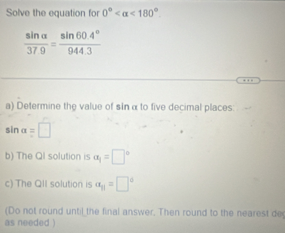 Solve the equation for 0° <180°.
 sin alpha /37.9 = (sin 60.4°)/944.3 
a) Determine the value of sin α to five decimal places:
sin alpha =□
b) The Ql solution is alpha _1=□°
c) The QII solution is alpha _11=□°
(Do not round until the final answer, Then round to the nearest de 
as needed )