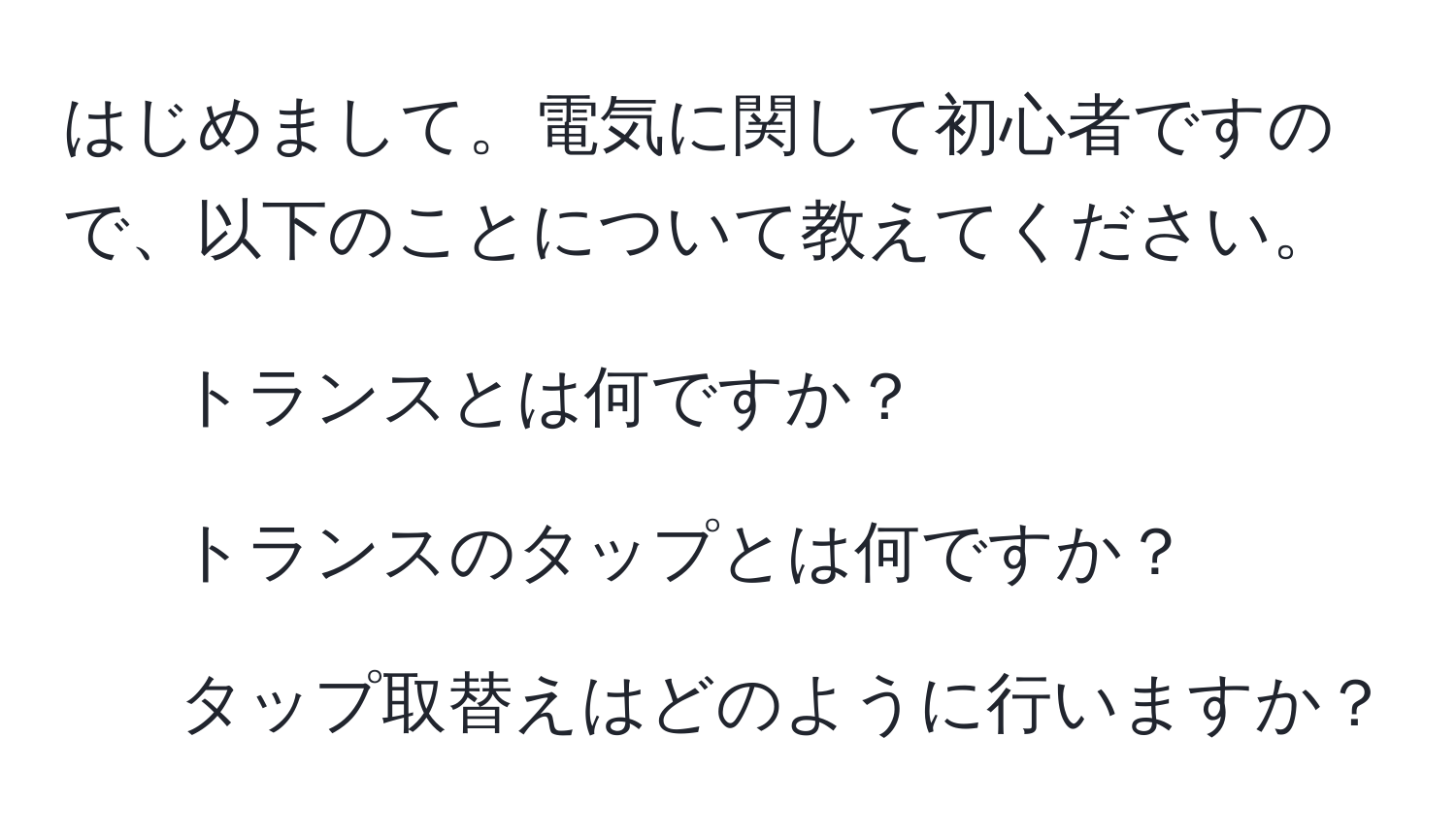 はじめまして。電気に関して初心者ですので、以下のことについて教えてください。  
1. トランスとは何ですか？  
2. トランスのタップとは何ですか？  
3. タップ取替えはどのように行いますか？