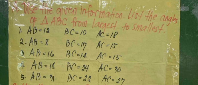 given information. List the angles 
Of △ ABC from largest to smallest. 
1. AB=12 BC=10 AC=18
2. AB=8 BC=17 AC=15
3 AB=16 BC=14 AC=15^-
4 AB=18 BC=24 AC=30
5. AB=31 BC=22 AC=27