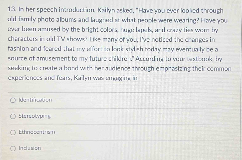 In her speech introduction, Kailyn asked, “Have you ever looked through
old family photo albums and laughed at what people were wearing? Have you
ever been amused by the bright colors, huge lapels, and crazy ties worn by
characters in old TV shows? Like many of you, I’ve noticed the changes in
fashion and feared that my effort to look stylish today may eventually be a
source of amusement to my future children." According to your textbook, by
seeking to create a bond with her audience through emphasizing their common
experiences and fears, Kailyn was engaging in
Identification
Stereotyping
Ethnocentrism
Inclusion