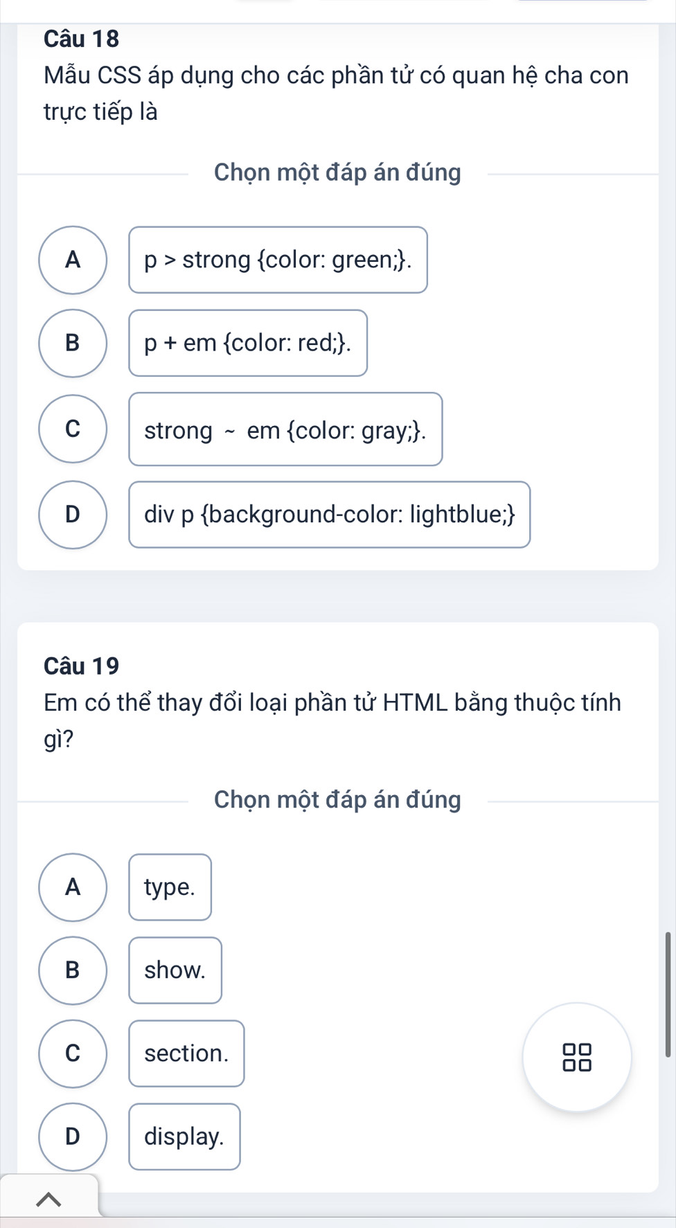 Mẫu CSS áp dụng cho các phần tử có quan hệ cha con
trực tiếp là
Chọn một đáp án đúng
A p> strong color: green;.
B p+ · em color: red;.
C strong ~ em color: gray;.
D div p background-color: lightblue;
Câu 19
Em có thể thay đổi loại phần tử HTML bằng thuộc tính
gì?
Chọn một đáp án đúng
A type.
B show.
C section.
□□
D display.