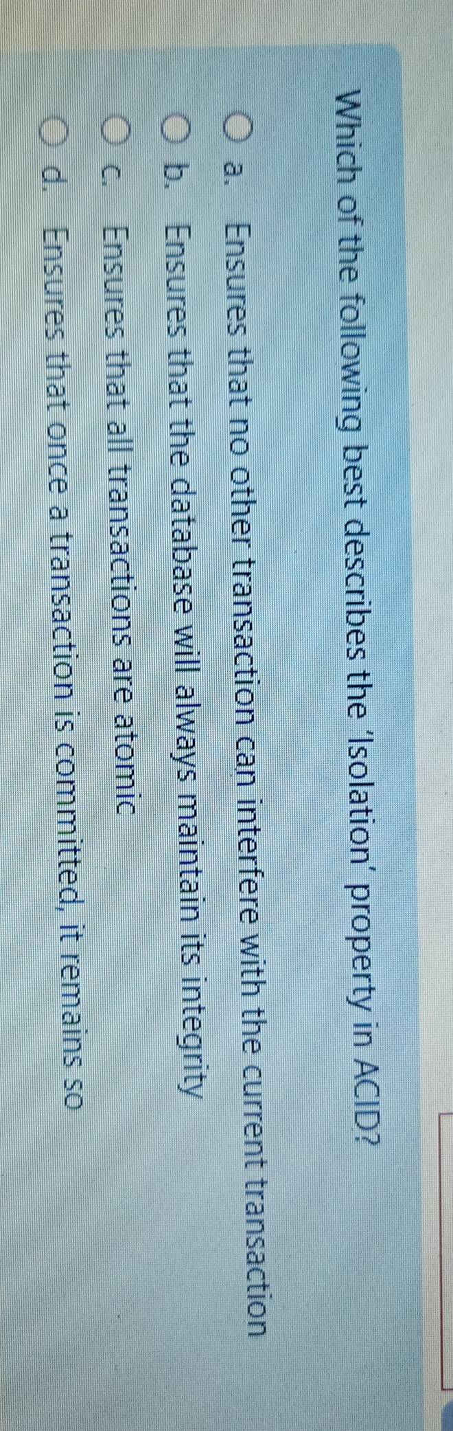 Which of the following best describes the ‘Isolation’ property in ACID?
a. Ensures that no other transaction can interfere with the current transaction
b. Ensures that the database will always maintain its integrity
c. Ensures that all transactions are atomic
d. Ensures that once a transaction is committed, it remains so