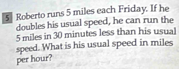 Roberto runs 5 miles each Friday. If he 
doubles his usual speed, he can run the
5 miles in 30 minutes less than his usual 
speed. What is his usual speed in miles
per hour?