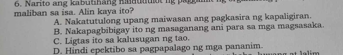 Narito ang kabutihang naidudulot lg paggaim
maliban sa isa. Alin kaya ito?
A. Nakatutulong upang maiwasan ang pagkasira ng kapaligiran.
B. Nakapagbibigay ito ng masaganang ani para sa mga magsasaka.
C. Ligtas ito sa kalusugan ng tao.
D. Hindi epektibo sa pagpapalago ng mga pananim.