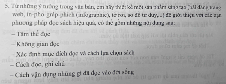 Từ những ý tưởng trong văn bản, em hãy thiết kế một sản phẩm sáng tạo (bài đăng trang 
web, in-pho-gráp-phích (infographic), tờ rơi, sơ đồ tư duy,...) đề giới thiệu với các bạn 
phương pháp đọc sách hiệu quả, có thể gồm những nội dung sau: 
= Tâm thể đọc 
- Không gian đọc 
- Xác định mục đích đọc và cách lựa chọn sách 
— Cách đọc, ghi chú 
Cách vận dụng những gì đã đọc vào đời sống