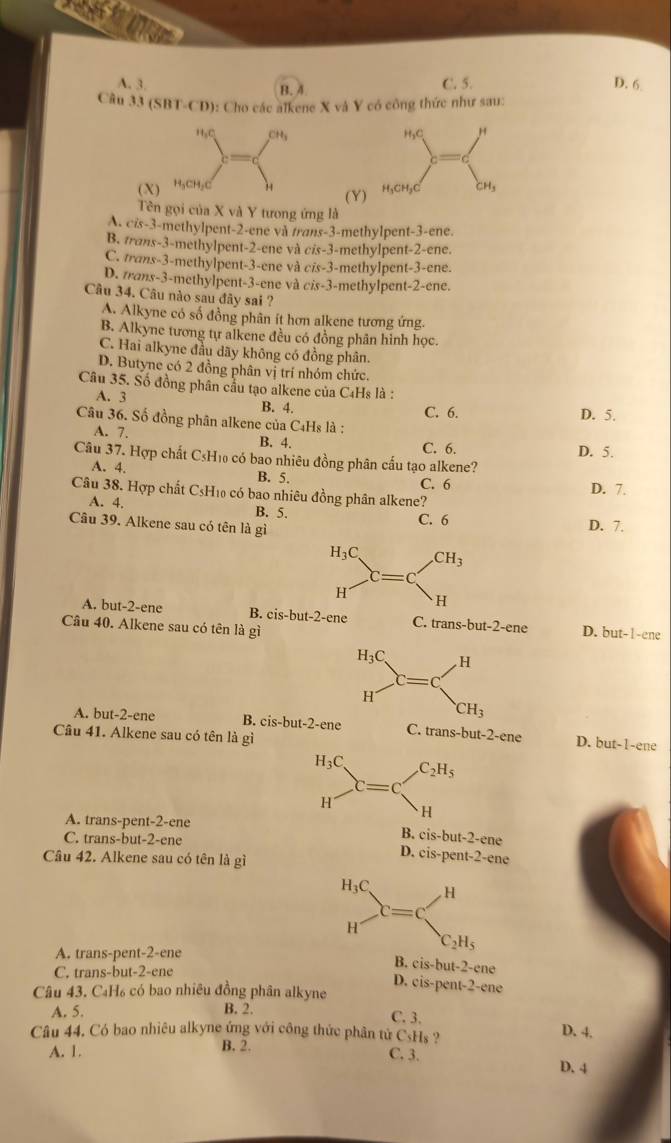 A. 3. C. 5. D. 6
B. 4
Câu 33 (5 BT.CD 9): Cho các alkene X và Y có công thức như sau:
(X
(Y)
Tên gọi của X và Y tưong ứng là
A. cis-3-methylpent-2-ene và trans-3-methylpent-3-ene.
B. trans-3-methylpent-2-ene và cis-3-methylpent-2-ene.
C. trans-3-methylpent-3-ene và cis-3-methylpent-3-ene.
D. trans-3-methylpent-3-ene và cis-3-methylpent-2-ene.
Câu 34. Câu nào sau đây sai ?
A. Alkyne có số đồng phân ít hơn alkene tương ứng.
B. Alkyne tương tự alkene đều có đồng phân hình học.
C. Hai alkyne đầu dãy không có đồng phân.
D. Butyne có 2 đồng phân vị trí nhóm chức.
Câu 35. Số đồng phân cầu tạo alkene của C4Hs là :
A. 3 B. 4. C. 6. D. 5.
Câu 36. Số đồng phân alkene của C4Hs là :
A. 7.
B. 4. C. 6.
Câu 37. Hợp chất C≤H₁₀ có bao nhiêu đồng phân cấu tạo alkene? D. 5.
A. 4. B. 5. C. 6
Câu 38. Hợp chất CsH₁0 có bao nhiêu đồng phân alkene? D. 7.
A. 4. B. 5.
C. 6
Câu 39. Alkene sau có tên là gì D. 7.
A. but-2-ene B. cis-but-2-ene C. trans-but-2-ene D. but-1-ene
Câu 40. Alkene sau có tên là gì
A. but-2-ene B. cis-but-2-ene C. trans-but-2-ene D. but-1-ene
Câu 41. Alkene sau có tên là gì
H_3C C_2H_5
C=
H
、H
A. trans-pent-2-ene ene
C. trans-but-2-ene
B. cis-but-2-c
Câu 42. Alkene sau có tên là gì
D. cis-pent-2-ene
A. trans-pent-2-ene
C. trans-but-2-ene
B. cis-but-2-ene
Câu 43. C₄H₆ có bao nhiêu đồng phân alkyne
D. cis-pent-2-ene
A. 5. B. 2.
C. 3. D. 4.
Câu 44. Có bao nhiêu alkyne ứng với công thức phân tử C_5H_8 ?
A. 1. B. 2.
C. 3.
D. 4