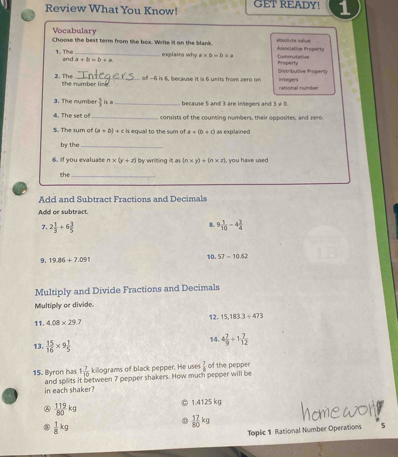 GET READY!
Review What You Know! 1
Vocabulary
Choose the best term from the box. Write it on the blank. absolute value Associative Property
1. The _explains why a* b=b* a Commutative
and a+b=b+a. Property
Distributive Property
2. The _of -6 is 6, because it is 6 units from zero on integers
the number line. rational number
3. The number  5/3  is a_ because 5 and 3 are integers and 3!= 0. 
4. The set of _consists of the counting numbers, their opposites, and zero.
5. The sum of (a+b)+c is equal to the sum of a+(b+c) as explained
by the_
6. If you evaluate n* (y+z) by writing it as (n* y)+(n* z) , you have used
the_
Add and Subtract Fractions and Decimals
Add or subtract.
8.
7. 2 1/3 +6 3/5  9 1/10 -4 3/4 
9. 19.86+7.091 10. 57-10.62
Multiply and Divide Fractions and Decimals
Multiply or divide.
11. 4.08* 29.7 12. 15,183.3/ 473
13.  15/16 * 9 1/5 
14. 4 7/9 / 1 7/12 
15. Byron has 1 7/10  kilograms of black pepper. He uses  7/8  of the pepper
and splits it between 7 pepper shakers. How much pepper will be
in each shaker?
A  119/80 kg 1.4125 kg
⑧  1/8 kg
 17/80 kg
Topic 1 Rational Number Operations 5