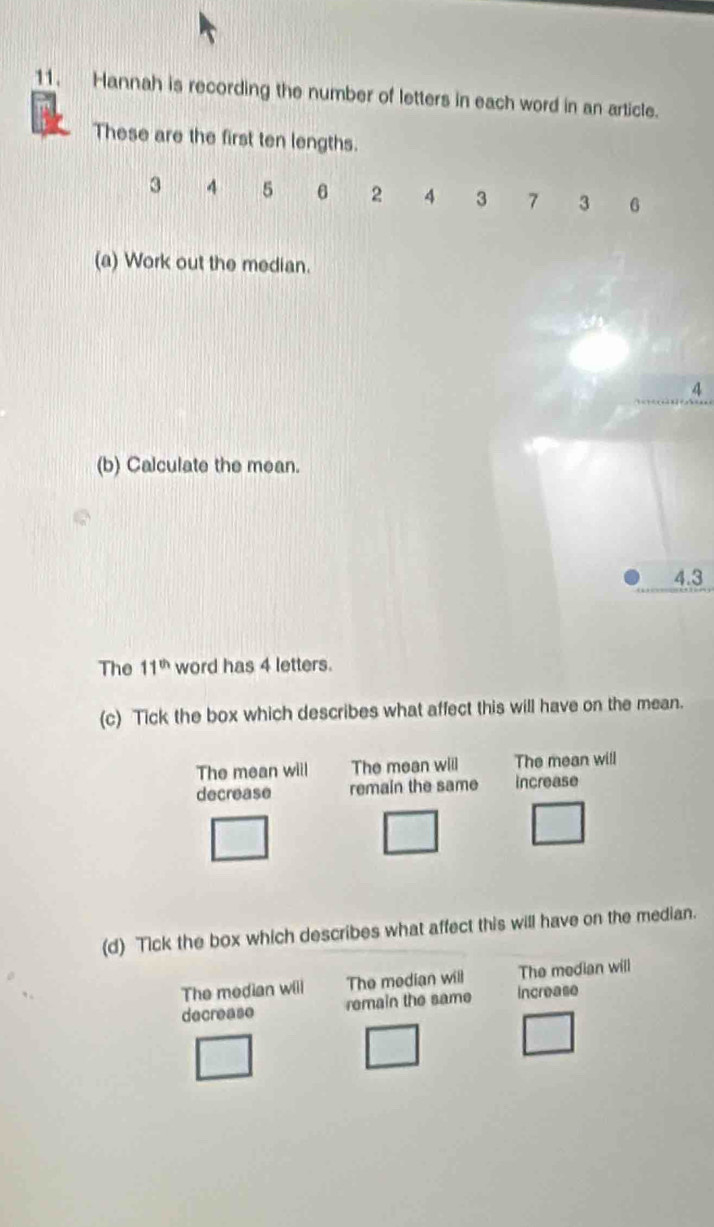 Hannah is recording the number of letters in each word in an article.
These are the first ten lengths.
3 4 5 6 2 4 3 7 3 6
(a) Work out the median.
4
(b) Calculate the mean.
4.3
The 11^(th) word has 4 letters.
(c) Tick the box which describes what affect this will have on the mean.
The mean will The mean wiil The mean will
decrease remain the same increase
(d) Tick the box which describes what affect this will have on the median.
The median wili The median will The median will
decrease remain the same increase