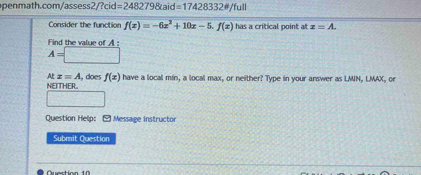 penmath.cor n/assess2/?cid=2482798taid=17428332 #/full 
Consider the function f(x)=-6x^2+10x-5.f(x) has a critical point at x=A. 
Find the value of A :
A=□
At x=A , does f(x) have a local min, a local max, or neither? Type in your answer as LMIN, LMAX, or 
NEITHER.
x=frac 7
Question Help: [ Message instructor 
Submit Question 
Question 10